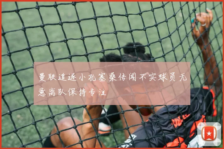 曼联追逐小孔塞桑传闻不实球员无意离队保持专注