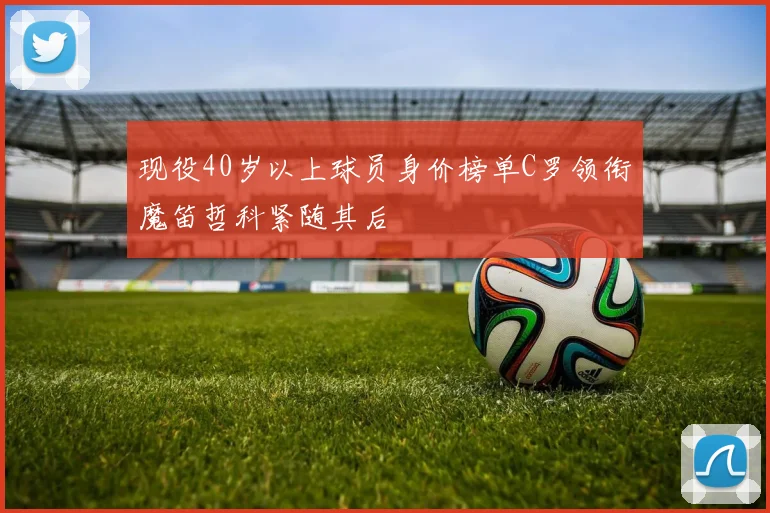 现役40岁以上球员身价榜单C罗领衔魔笛哲科紧随其后