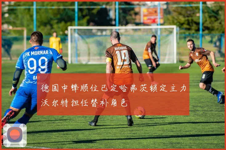 德国中锋顺位已定哈弗茨锁定主力沃尔特担任替补角色